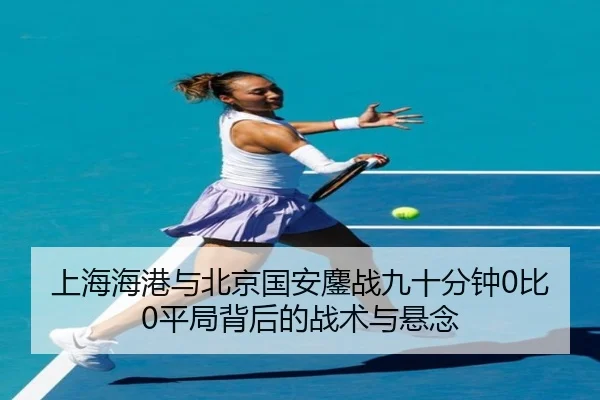 上海海港与北京国安鏖战九十分钟0比0平局背后的战术与悬念